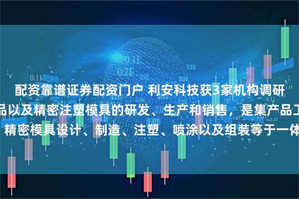 配资靠谱证券配资门户 利安科技获3家机构调研：公司主要从事注塑产品以及精密注塑模具的研发、生产和销售，是集产品工业设计、精密模具设计、制造、注塑、喷涂以及组装等于一体的专业精密制造企业（附调研问答）