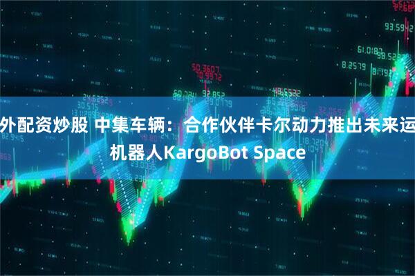场外配资炒股 中集车辆：合作伙伴卡尔动力推出未来运输机器人KargoBot Space