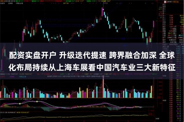 配资实盘开户 升级迭代提速 跨界融合加深 全球化布局持续从上海车展看中国汽车业三大新特征
