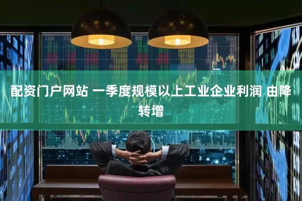 配资门户网站 一季度规模以上工业企业利润 由降转增