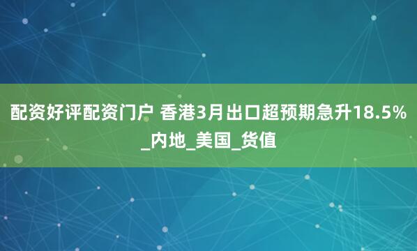 配资好评配资门户 香港3月出口超预期急升18.5%_内地_美国_货值