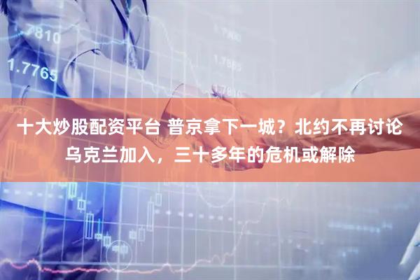 十大炒股配资平台 普京拿下一城？北约不再讨论乌克兰加入，三十多年的危机或解除