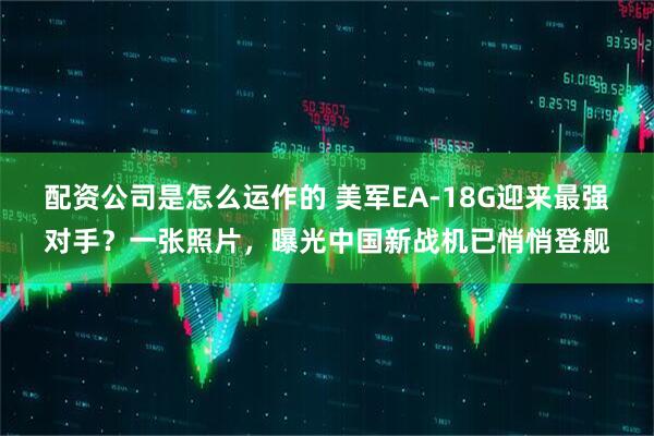 配资公司是怎么运作的 美军EA-18G迎来最强对手？一张照片，曝光中国新战机已悄悄登舰