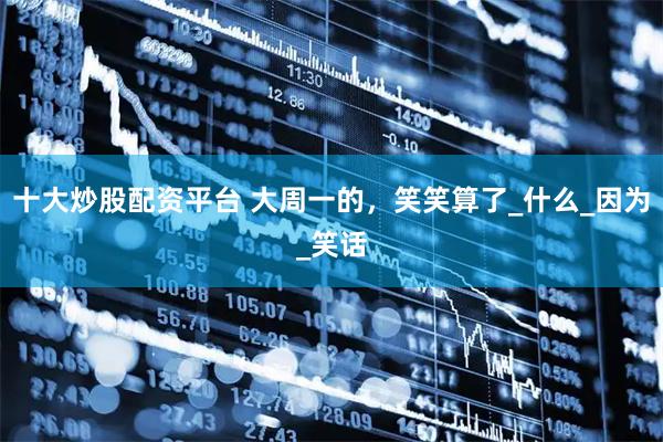 十大炒股配资平台 大周一的，笑笑算了_什么_因为_笑话