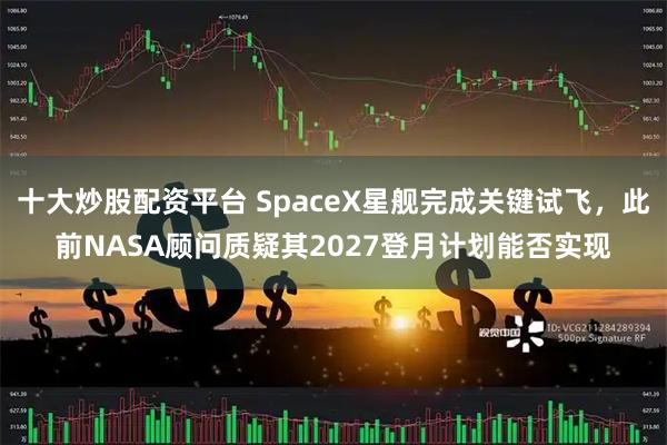 十大炒股配资平台 SpaceX星舰完成关键试飞，此前NASA顾问质疑其2027登月计划能否实现