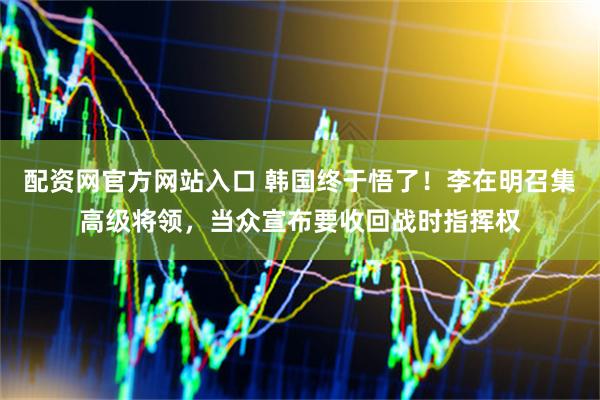 配资网官方网站入口 韩国终于悟了！李在明召集高级将领，当众宣布要收回战时指挥权