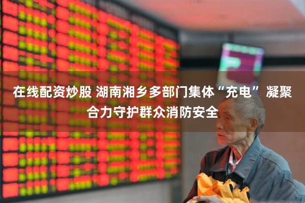 在线配资炒股 湖南湘乡多部门集体“充电” 凝聚合力守护群众消防安全