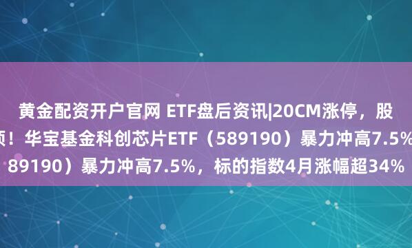 黄金配资开户官网 ETF盘后资讯|20CM涨停，股价新高，“寒王”再登顶！华宝基金科创芯片ETF（589190）暴力冲高7.5%，标的指数4月涨幅超34%