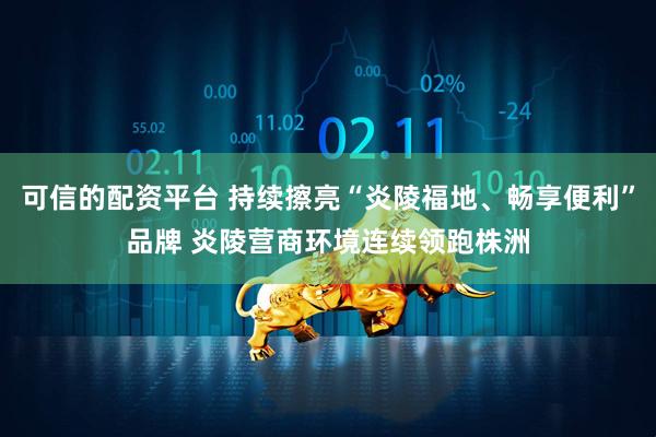 可信的配资平台 持续擦亮“炎陵福地、畅享便利”品牌 炎陵营商环境连续领跑株洲