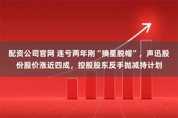 配资公司官网 连亏两年刚“摘星脱帽”，声迅股份股价涨近四成，控股股东反手抛减持计划