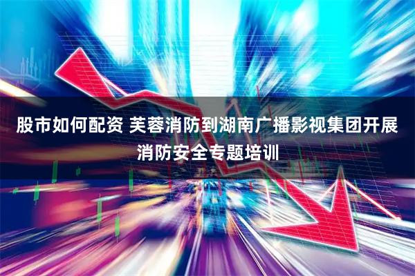 股市如何配资 芙蓉消防到湖南广播影视集团开展消防安全专题培训