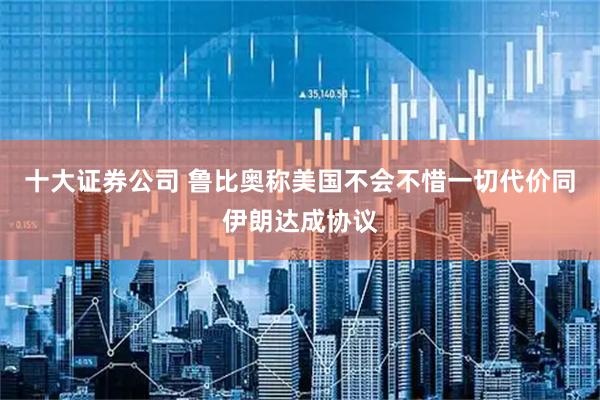 十大证券公司 鲁比奥称美国不会不惜一切代价同伊朗达成协议