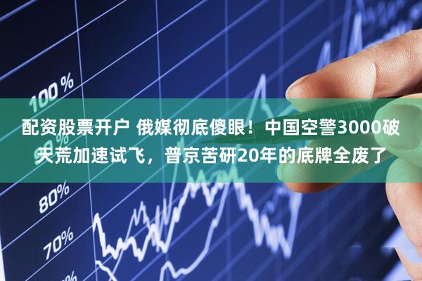 配资股票开户 俄媒彻底傻眼！中国空警3000破天荒加速试飞，普京苦研20年的底牌全废了