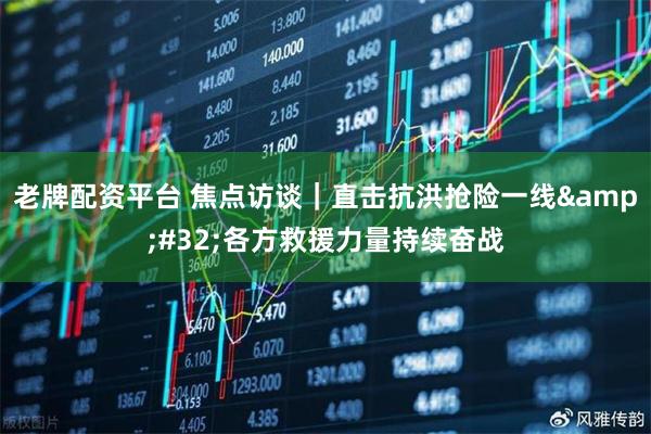 老牌配资平台 焦点访谈｜直击抗洪抢险一线 各方救援力量持续奋战