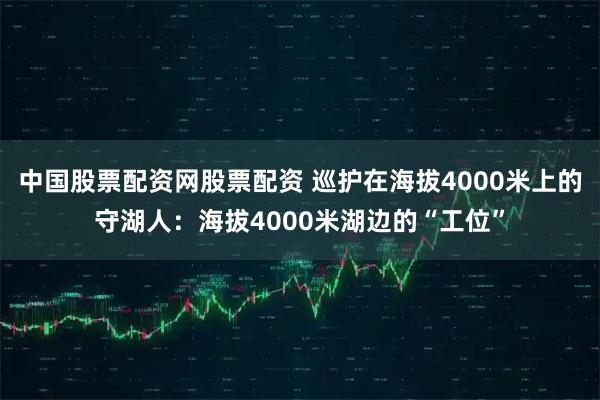 中国股票配资网股票配资 巡护在海拔4000米上的守湖人：海拔4000米湖边的“工位”